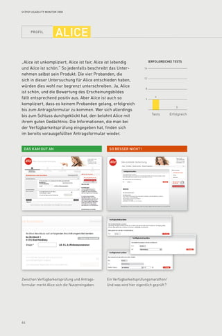 profil
44
16
12
8
4
(Erfolgreiche) tests
Tests Erfolgreich
So besser nicht !Das kam gut an
4
0
Syzygy Usability Monitor 2008
alice
„Alice ist unkompliziert, Alice ist fair, Alice ist lebendig
und Alice ist schön.“ So jedenfalls beschreibt das Unter­
nehmen selbst sein Produkt. Die vier Probanden, die
sich in dieser Untersuchung für Alice entschieden haben,
würden dies wohl nur begrenzt unterschreiben. Ja, Alice
ist schön, und die Bewertung des Erscheinungsbildes
fällt entsprechend positiv aus. Aber Alice ist auch so
kompliziert, dass es keinem Probanden gelang, erfolgreich
bis zum Antragsformular zu kommen. Wer sich allerdings
bis zum Schluss durchgeklickt hat, den belohnt Alice mit
ihrem guten Gedächtnis: Die Informationen, die man bei
der Verfügbarkeitsprüfung eingegeben hat, finden sich
im bereits vorausgefüllten Antragsformular wieder.
Zwischen Verfügbarkeitsprüfung und Antrags-
formular merkt Alice sich die Nutzereingaben.
Ein Verfügbarkeitsprüfungsmarathon !
Und was wird hier eigentlich geprüft ?
 