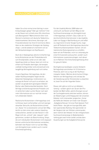 3
management summary
Haben Sie schon einmal einen Vertrag in einen
Einkaufswagen gelegt ? Oder gar mehrere ? Und
an der Kasse noch schnell einen DSL-Anschluss
aufs Band gestellt ? Wahrscheinlich eher nicht.
Dennoch orientieren sich deutsche Telekommu-
nikationsanbieter, Versicherer, Versorger und
Finanzdienstleister bei ihren E-Commerce-Aktivi-
täten an den etablierten Strategien der Katalog-
shops – und die wiederum orientieren sich an
den Verkaufsstrategien von Kaufhäusern.
Doch die in Katalogshops übliche trichterförmige
kurze Klickstrecke von der Produktübersicht
zum Einzelprodukt, vorbei an ein oder zwei
Upsellings direkt zur Kasse, lässt sich nicht so
einfach auf Produkte übertragen, die komplex
und/oder konfigurierbar sind und eventuell eine
langjährige Vertragsbindung nach sich ziehen.
Unsere Hypothese: Vertragsshops, die der-
selben Kaufhausmetapher folgen wie die
bekannten Katalogshops, funktionieren nur,
solange die Nutzer sich auch so verhalten, als
würden sie gerade beim günstigsten Anbieter
Bücher oder Elektronikartikel bestellen. Doch
Verträge sind beratungsintensive Produkte und
im wirklichen Leben suchen Nutzer nach weit
mehr Informationen als nur nach der monat-
lich anfallenden Gebühr.
Realistische Klickstrecken in Vertragsshops sind
nichtlinear, kaum vorhersehbar und noch weniger
steuerbar. Versuche, die Nutzerströme schnell
zur „Kasse“ hin zu kanalisieren und auf dem Weg
dorthin an dem einen oder anderen Upselling
vorbeizuführen, werden von den Nutzern in der
Regel nicht als „schnell“ oder „bequem“ wahr-
genommen, sondern als Bevormundung. Shops,
die sich individuellen Klickstrecken nicht anpassen
können und kritische Informationen verstecken,
behindern den Nutzer nicht nur auf dem Weg
zum Antragsformular, sondern auch in seiner
Entscheidungsfindung.
Für den Usability Monitor 2008 haben wir
unter­sucht, wo Nutzer auf dem Weg von der
Suchmaschinenanzeige zum Antragsformular
in Vertragsshops scheitern. Dazu luden wir 16
durchschnittliche Internetnutzer in das Usability
Labor von Syzygy in Bad Homburg ein und ließen
sie, beginnend mit einer Google-Suche, insge-
samt 48 Testläufe durch Vertragsshops deutscher
Telekommunikationsanbieter machen. Um ein
realistisches Nutzungsszenario zu schaffen,
baten wir die Probanden, nicht nur zielstrebig die
erste Formularseite aufzusuchen, sondern auch
Informationen zusammenzutragen, nach denen
sie im Rahmen ihrer Entscheidungsfindung ohne-
hin gesucht hätten.
Die Ergebnisse bestätigten unseren Verdacht:
Vertragsshops verschenken ihr E-Commerce-
Potenzial, wenn sie zu eng an der Kaufhaus-
metapher kleben. Welches die kritischen Erfolgs-
faktoren von Vertragsshops sind und was bei
der Gestaltung solcher Klickstrecken zu beachten
ist, lesen Sie auf den folgenden Seiten.
Dieses Jahr gibt es nicht nur ein Anbieter-
ranking – sondern gleich vier. Da wir den Pro-
banden die Wahl ließen, welche Anzeigen sie auf
der Suchergebnisseite anklicken wollten, können
wir Bewertungen und Erfolgsquoten der einzelnen
Anbieter nicht miteinander vergleichen. Zumal
die Hälfte der Anbieter am Ende in der Disziplin
„Aufgabenerfüllung“ mit einer Null dastand. Fünf
letzte Plätze – das gibt ein trauriges Bild, aber
kein spannendes Ranking. Viel spannender ist
der Vergleich der vier Hitlisten untereinander:
wenn nämlich der Anbieter mit der erfolgreichsten
Suchmaschinenanzeige im Bedienbarkeits-
ranking ganz weit hinten landet und das dann
Auswirkungen auf die Aufgabenerfüllung hat.
 