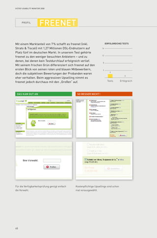 profil
48
16
12
8
4
(Erfolgreiche) tests
Tests Erfolgreich
So besser nicht !Das kam gut an
2
0
Syzygy Usability Monitor 2008
freenet
Mit einem Marktanteil von 7 % schafft es freenet (inkl.
Strato  Tiscali) mit 1,27 Millionen DSL-Endnutzern auf
Platz fünf im deutschen Markt. In unserem Test gehörte
freenet zu den weniger besuchten Anbietern – und zu
denen, bei denen kein Testdurchlauf erfolgreich verlief.
Mit seinem frischen Grün differenziert sich freenet auf den
ersten Blick von seinen roten und blauen Mitbewerbern,
doch die subjektiven Bewertungen der Probanden waren
eher verhalten. Beim aggressiven Upselling nimmt es
freenet jedoch durchaus mit den „Großen“ auf.
Für die Verfügbarkeitsprüfung genügt einfach
die Vorwahl.
Kostenpflichtige Upsellings sind schon
mal vorausgewählt.
 