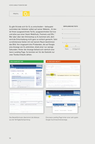 profil
50
16
12
8
4
(Erfolgreiche) tests
Tests Erfolgreich
So besser nicht !Das kam gut an
2
0
Syzygy Usability Monitor 2008
O2
Es gibt Gründe sich für O2 zu entscheiden – behauptet
zumindest der Anbieter selbst auf seiner Website: „O2 bie­
tet Ihnen ausgezeichnete Tarife, ausgezeichneten Service
und alles aus einer Hand: Mobilfunk, Festnetz und DSL.“
Wer aber über den Onlineshop zu O2 kommen will, dem
wird die Entscheidung nicht ganz so einfach gemacht. Sehr
scrollintensive Seiten mit viel leerem Raum bestimmen
das Bild. Von insgesamt drei Probanden, die auf Google
eine Anzeige von O2 anklickten, blieb einer nur wenige
Sekunden: Hinter der Anzeige befand sich nämlich eine
leere Landing Page. So konnten wir für die Statistik nur
zwei Testdurchläufe zählen.
Das Bestellformular übernimmt die Adresse
aus der Verfügbarkeitsprüfung.
Eine leere Landing Page hinter einer sehr guten
Google-Suchmaschinenanzeige.
 