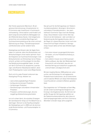 4
Syzygy Usability Monitor 2008
einleitung
Alle Trends signalisieren Wachstum: Ob all-
gemeine Internetnutzung, Umsatzvolumen im
E-Commerce oder Investitionen in Suchmaschi-
nenmarketing – Online wächst unvermindert und
damit steigt die wirtschaftliche Abhängigkeit von
der Effektivität dieses Kanals. Internetagenturen
verzeichnen eine verstärkte Nachfrage nach
Suchmaschinenmarketing auf der einen und nach
Optimierung von Shops, Transaktionsprozessen
und Klickstrecken auf der anderen Seite.
Katalogshops wie Amazon oder der Apple Store
haben im Laufe der Jahre ihre Klickstrecken und
Verkaufsstrategien immer weiter optimiert. Auch
die Integration von Suchmaschinenanzeigen in die
Verkaufsstrecken von Onlineshops hat ein Niveau
erreicht, auf dem sich Grundregeln für die effek­
tive Gestaltung herausgebildet haben. Je mehr
sich der E-Commerce als akzeptierter, zuverläs-
siger und effizienter Absatzkanal etabliert, desto
mehr Produktsparten nutzen seine Möglichkeiten.
Doch nicht für jedes Produkt funktioniert das
Katalogshop-Prinzip. Anbieter von
stark erklärungsbedürftigen Produkten––
konfigurationsintensiven Produkten––
hochpreisigen Produkten––
Dienstleistungen und anderen immateriellen––
Produkten
Produkten und Dienstleistungen, die eine––
langjährige Anbieterbindung beinhalten
tun sich schwer damit, die erprobten Strategien
der warenbasierten Shops auf ihre Bedürfnisse zu
übertragen. Dennoch ist die Kaufhausmetapher
der Katalogshops auch in 2008 noch die dominie-
rende Nutzerinterface- und Prozessmetapher im
E-Commerce.
Das gilt auch für die Vertragsshops von Telekom-
munikationsanbietern, Versorgern, Versicherern
und anderen Finanzdienstleistern – der zweit-
stärkste E-Commerce-Typus nach den Katalog-
shops. Diese Anbieter nutzen immer öfter das
Internet als Vertriebskanal – oder zumindest zur
Vorbereitung des Vertragsabschlusses, denn in
der Regel ist in diesen Branchen immer noch eine
Unterschrift auf Papier erforderlich. Vertrags-
shops müssen daher primär zwei Anforderungen
erfüllen:
Zum einen müssen sie genügend Informatio-––
nen bieten, um eine Produktentscheidung zu
ermöglichen.
Zum anderen müssen sie ein Vertrauensver-––
hältnis aufbauen, das über den Medienwechsel
hinausreicht und sicherstellt, dass der vor-
bereitete Vertrag auch tatsächlich ausgedruckt,
unterschrieben und abgeschickt wird.
Mit dem Usability Monitor 2008 wollten wir unter­
suchen, wie Onlineshops für vertragsbasierte
Produkte heute funktionieren, ob sie funktionieren
und mit welchen Mitteln sich dieser Vertriebskanal
nutzerfreundlicher und damit effektiver gestalten
lässt.
Dazu begleiteten wir 16 Probanden auf dem Weg
von der ersten Suchanfrage bei Google bis zum
Einstieg in die Angebotsstrecke. Als Vertreter der
großen Gruppe der Vertragsshops wählten wir
die Telekommunikationsbranche, denn diese ist
stark kampagnengetrieben und ihre E-Commerce
Aktivitäten sind über lange Jahre ausgereift.
 