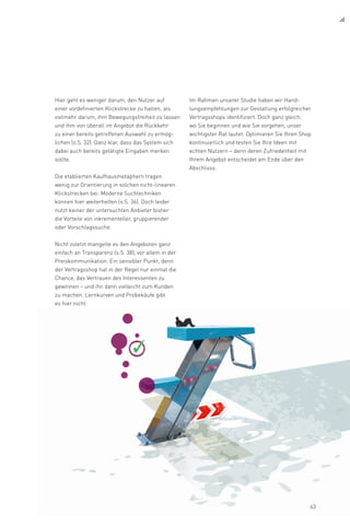 Hier geht es weniger darum, den Nutzer auf
einer vordefinierten Klickstrecke zu halten, als
vielmehr darum, ihm Bewegungsfreiheit zu lassen
und ihm von überall im Angebot die Rückkehr
zu einer bereits getroffenen Auswahl zu ermög­
lichen (s.S. 32). Ganz klar, dass das System sich
dabei auch bereits getätigte Eingaben merken
sollte.
Die etablierten Kaufhausmetaphern tragen
wenig zur Orientierung in solchen nicht-linearen
Klickstrecken bei. Moderne Suchtechniken
können hier weiterhelfen (s.S. 36). Doch leider
nutzt keiner der untersuchten Anbieter bisher
die Vorteile von inkrementeller, gruppierender
oder Vorschlagssuche.
Nicht zuletzt mangelte es den Angeboten ganz
einfach an Transparenz (s.S. 38), vor allem in der
Preiskommunikation. Ein sensibler Punkt, denn
der Vertragsshop hat in der Regel nur einmal die
Chance, das Vertrauen des Interessenten zu
gewinnen – und ihn dann vielleicht zum Kunden
zu machen. Lernkurven und Probekäufe gibt
es hier nicht.
Im Rahmen unserer Studie haben wir Hand-
lungsempfehlungen zur Gestaltung erfolgreicher
Vertragsshops identifiziert. Doch ganz gleich,
wo Sie beginnen und wie Sie vorgehen, unser
wichtigster Rat lautet: Optimieren Sie Ihren Shop
kontinuierlich und testen Sie Ihre Ideen mit
echten Nutzern – denn deren Zufriedenheit mit
Ihrem Angebot entscheidet am Ende über den
Abschluss.
63
 