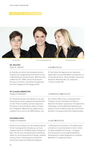 64
Syzygy Usability Monitor 2008
über die autorinnen
Dr. Anja Rau 	
Head of „Insight“	 	 a.rau@syzygy.de
Dr. Claudia Armbrüster	
Usability Engineer	 c.armbruester@syzygy.de
Katharina Horst
Usability Engineer	 k.horst@syzygy.de
Dr. Anja Rau ist Leiterin des Kompetenzcenters
Insight bei der Syzygy Deutschland GmbH mit Sitz
in Bad Homburg. Ihre Dissertation „What You Click
is What You Get“ (2000) untersucht die Nutzer-
führung in narrativen, interaktiven Umgebungen.
Vor ihrem Engagement bei Syzygy machte
Dr. Rau Station bei Agenturen wie mediaman,
digital advertising und BlueMars und arbeitete u.a.
für Kunden wie Arcor, Deutsche Bank, Hessischer
Rundfunk, Mercedes-Benz, O2, Swarovski,
T-Online und das ZDF.
Dr. Claudia Armbrüster beschäftigt sich als Usa-
bility Engineer bei der Syzygy Deutschland GmbH
mit den Themen Usability und User Experience.
Der Nutzer und sein Verhalten stehen im Fokus
ihrer Tätigkeiten. Während ihrer akademischen
Laufbahn hat sie sich an der RWTH Aachen und
der FH Bonn-Rhein-Sieg in interdisziplinären
Projekten auf den Themenbereich Mensch-
Maschine-Interaktion spezialisiert. Als diplomierte
Psychologin mit dem Nebenfach Marketing ver-
bindet sie heute ihr Wissen über das menschliche
Verhalten mit absatzorientierten Fragestellungen.
Katharina Horst befasst sich als Usability Engineer
mit der nutzergerechten Gestaltung von multi-
medialen Systemen. Als Media System Designerin
(Dipl. FH) mit einer interdisziplinären Ausbildung
stehen für sie die Gesamtheit von Design, Usability
und Joy of Use in Verbindung mit inhaltlichen,
technischen sowie wirtschaftlichen Aspekten
im Mittelpunkt ihres Denkens. Ihre Diplomarbeit
schrieb sie in Zusammenarbeit mit dem „Centre
for Advanced Media Technology“ in Singapur.
Dort konzipierte sie eine Augmented Reality
Anwendung für mobile Endgeräte als innovative
Werbeform im städtischen Raum.	
Dr. Anja Rau Dr. Claudia Armbrüster Katharina Horst
 