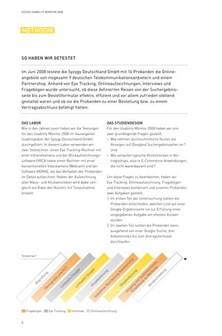 6
Testverlauf
Shopbedienung
Subjektive
Beurteilung
Anbietersites
Um
gang
m
itSuchm
aschinen,
Einstellung
zu
W
erbung
Begrüßung
Verabschiedung
Fragebogen, Eye Tracking, Interview, Onlineaufzeichnung
Dem
ografie
und
KUT
Linkw
ahl / Google
Linkw
ahl / GoogleShopbedienung
Syzygy Usability Monitor 2008
Methodik
Das Labor
Wie in den Jahren zuvor haben wir die Testungen
für den Usability Monitor 2008 im hauseigenen
Usabilitylabor der Syzygy Deutschland GmbH
durchgeführt. In diesem Labor verwenden wir
zwei Testrechner: einen Eye Tracking-Rechner mit
einer Infrarotkamera und der Blickaufzeichnungs-
software ERICA sowie einen Rechner mit einer
konventionellen Videokamera (Webcam) und der
Software MORAE, die das Verhalten der Probanden
im Detail aufzeichnet. Neben der Aufzeichnung
aller Maus- und Klickaktivitäten wird dabei zeit­
gleich ein Video des Nutzers mit Tonaufnahme
erstellt.
Das Studiendesign
Für den Usability Monitor 2008 haben wir uns
zwei grundlegende Fragen gestellt:
Wie nehmen durchschnittliche Nutzer die––
Anzeigen auf (Googles) Suchergebnisseiten an ?
Und:
Wie verlaufen typische Klickstrecken in Ver-––
tragsshops, also in E-Commerce-Anwendungen,
die nicht warenbasiert sind ?
Um diese Fragen zu beantworten, haben wir
Eye Tracking, Onlineaufzeichnung, Fragebögen
und Interviews kombiniert und unseren Probanden
zwei Aufgaben gestellt:
Im ersten Teil der Untersuchung sollten die1.	
Probanden entscheiden, welchen Link auf einer
Google-Ergebnisseite sie zur Erfüllung einer
vorgegebenen Aufgabe am ehesten klicken
würden.
Im zweiten Teil sollten die Probanden dann,2.	
ausgehend von einer Google-Suche, drei
Anbieter­sites bis zum Antragsformular
durchlaufen.
Im Juni 2008 testete die Syzygy Deutschland GmbH mit 16 Probanden die Online­
angebote von insgesamt 9 deutschen Telekommunikationsanbietern und einem
Partnershop. Anhand von Eye Tracking, Onlineaufzeichnungen, Interviews und
Fragebögen wurde untersucht, ob diese definierten Reisen von der Suchergebnis­-
seite bis zum Bestellformular effektiv, effizient und vor allem zufrieden stellend
gestaltet waren und ob sie die Probanden zu einer Bestellung bzw. zu einem
Vertragsabschluss befähigt hätten.
So haben wir getestet
 