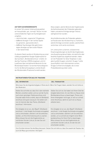 7
Auf der Suchergebnisseite
Im ersten Teil unserer Untersuchung wollten
wir herausfinden, wie „normale“ Nutzer mit den
unterschiedlichen Typen von Suchergebnissen
umgehen:
natürliche (oder „organische“) Ergebnisse,––
AdWords Anzeigen in der rechten Spalte––
(so genannte „sponsored Links“),
AdWords Top-Anzeigen (die gelb hinter-––
legten Anzeigen auf den ersten Plätzen
in der Seitenmitte).
Zu diesem Zweck wurde ein Klickdummy aus einer
zufällig ausgewählten Google-Ergebnisseite für
das Suchwort „Breitbandanschluss“ erstellt, für
das Eye Tracking in ERICA eingelesen und mit
LookZones (das sind definierte Bereiche für die
Blickanalyse) kodiert. So konnten Konturdiagram-
me für die Betrachtungsdauer und die Anzahl
der Blickkontakte (Fixationen) erstellt werden.
Diese zeigten, welche Bereiche der Ergebnisseite
die Aufmerksamkeit der Probanden gebunden
haben und welche Einträge weniger intensiv
wahrgenommen wurden.
Anschließend wurden die Probanden gebeten,
auf Ausdrucken des Klickdummys zu markieren,
welche Einträge sie klicken würden, welche Ihnen
seriös bzw. nicht seriös erschienen.
Um untersuchen zu können, ob bestimmte
Erwartungshaltungen an die Art des Ergebnisses
eine Auswirkung darauf haben, ob natürliche oder
bezahlte Ergebnisse angeklickt werden, haben
wir die Probanden für diese Testphase in zwei
gleich große Gruppen unterteilt: Gruppe 1 sollte
ausschließlich nach Informationen suchen,
Gruppe 2 erhielt eine Aufgabe, die in einer
Produkt­bestellung enden sollte.
Instruktionen für das eye tracking
Ziel: Information Ziel: Transaktion
Bitte lesen Sie die folgende Aufgabe in Ruhe durch. Wenn Sie Fragen haben, wenden Sie sich bitte an
den Moderator.
Stellen Sie sich bitte vor, dass Sie in den nächsten
Wochen umziehen wollen und nun auf der Suche
nach einem günstigen Telefonanschluss sind.
Freunde haben Ihnen erzählt, dass ein Breitband­
anschluss eine gute Lösung ist. Sie wollen sich
nun im Internet über das Thema „Breit­band­
anschluss“ informieren.
Stellen Sie sich vor, Sie haben von Ihrem Chef die
Aufgabe bekommen, für sein Büro zu Hause einen
Breitbandanschluss zu beantragen. Preise sind
Ihrem Arbeitgeber recht egal, er will nur schnell
einen Anschluss, damit er auch von zu Hause
arbeiten kann.
Ihre Aufgabe ist es nun, den Begriff „Breitband-
anschluss“ in die Google-Suchmaske einzugeben
und zu entscheiden, welchen Link Sie anklicken
würden, um Ihre Informationssuche zu starten.
Bitte schauen Sie sich die Ergebnislinks an
und klicken Sie den Link an, für den Sie sich
entscheiden würden.
Ihre Aufgabe ist es nun, den Begriff „Breitband-
anschluss“ in die Google-Suchmaske einzugeben
und zu entscheiden, welchen Link Sie anklicken
würden, um so schnell wie möglich einen Breit-
bandanschluss für Ihren Chef zu beantragen.
Bitte schauen Sie sich die Ergebnislinks an
und klicken Sie den Link an, für den Sie sich
entscheiden würden.
Zum Scrollen können Sie die Maus benutzen. Setzen Sie sich bitte so, dass Sie sowohl die Tastatur als
auch die Maus gut erreichen. Viel Spaß !
 