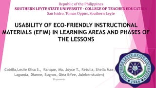 USABILITY OF ECO-FRIENDLY INSTRUCTIONAL
MATERIALS (EFIM) IN LEARNING AREAS AND PHASES OF
THE LESSONS
(Cobilla,Leslie Elisa S., Ranque, Ma. Joyce T., Retulla, Shella Mae,
Lagunda, Dianne, Bugnos, Gina &Yee, Julebenstuden)
Proponents
Republic of the Philippines
SOUTHERN LEYTE STATE UNIVERSITY - COLLEGE OF TEACHER EDUCATION
San Isidro, Tomas Oppus, Southern Leyte
 