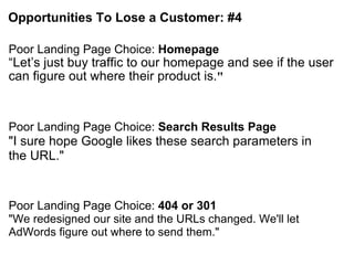 Opportunities To Lose a Customer: #4 Poor Landing Page Choice:  Homepage “ Let’s just buy traffic to our homepage and see if the user can figure out where their product is. " Poor Landing Page Choice:  Search Results Page "I sure hope Google likes these search parameters in the URL." Poor Landing Page Choice:  404 or 301 "We redesigned our site and the URLs changed. We'll let AdWords figure out where to send them." 