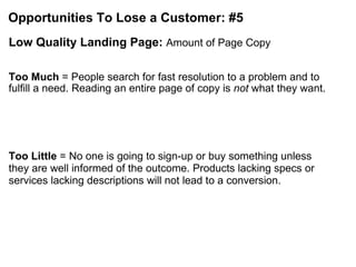 Opportunities To Lose a Customer: #5 Low Quality Landing Page:  Amount of Page Copy Too Much  = People search for fast resolution to a problem and to fulfill a need. Reading an entire page of copy is  not  what they want. Too Little  = No one is going to sign-up or buy something unless they are well informed of the outcome. Products lacking specs or services lacking descriptions will not lead to a conversion. 
