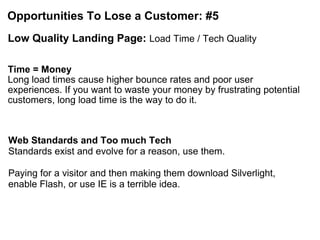 Opportunities To Lose a Customer: #5 Low Quality Landing Page:  Load Time / Tech Quality Time = Money   Long load times cause higher bounce rates and poor user experiences. If you want to waste your money by frustrating potential customers, long load time is the way to do it. Web Standards and Too much Tech Standards exist and evolve for a reason, use them.    Paying for a visitor and then making them download Silverlight, enable Flash, or use IE is a terrible idea. 