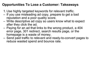 Opportunities To Lose a Customer: Takeaways Use highly targeted keywords for relevant traffic. If you use misleading ad copy, prepare to get a bad reputation and a poor quality score. Write descriptive ad copy so users know what to expect after they click the ad. Paying for an ad that links to the wrong product, a 404 error page, 301 redirect, search results page, or the homepage is a waste of money. Send paid traffic to relevant and ready-to-convert pages to reduce wasted spend and bounce rate. 