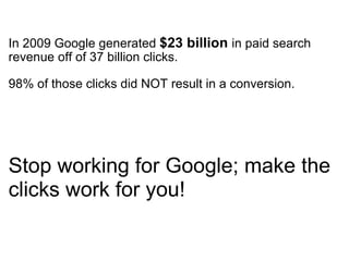 In 2009 Google generated  $23 billion   in paid search revenue off of 37 billion clicks.   98% of those clicks did NOT result in a conversion.   Stop working for Google; make the clicks work for you!  