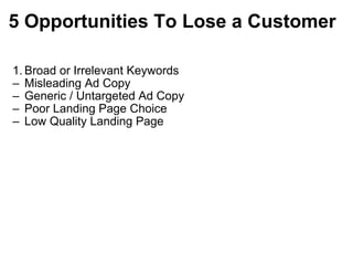 5   Opportunities To Lose a Customer Broad or Irrelevant Keywords Misleading Ad Copy  Generic / Untargeted Ad Copy Poor Landing Page Choice Low Quality Landing Page 