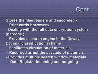 Cont,..  - Stores the files readers and seconded   - Print cards borrowers - Dealing with the full data encryption system  ( barcode ) - Provides a search engine in the Dewey  Decimal classification scheme   - Facilitates circulation of materials   - Recorded arrest the cascade of materials - Provides multiple search window materials   - Data Register incoming and outgoing   