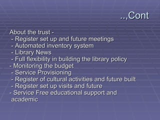 Cont,..  - About the trust   - Register set up and future meetings   - Automated inventory system   - Library News   - Full flexibility in building the library policy - Monitoring the budget   - Service Provisioning   - Register of cultural activities and future built   - Register set up visits and future - Service Free educational support and academic   