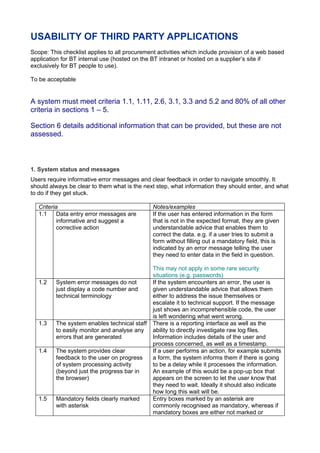 USABILITY OF THIRD PARTY APPLICATIONS
Scope: This checklist applies to all procurement activities which include provision of a web based
application for BT internal use (hosted on the BT intranet or hosted on a supplier’s site if
exclusively for BT people to use).

To be acceptable


A system must meet criteria 1.1, 1.11, 2.6, 3.1, 3.3 and 5.2 and 80% of all other
criteria in sections 1 – 5.

Section 6 details additional information that can be provided, but these are not
assessed.



1. System status and messages
Users require informative error messages and clear feedback in order to navigate smoothly. It
should always be clear to them what is the next step, what information they should enter, and what
to do if they get stuck.

   Criteria                                    Notes/examples
   1.1     Data entry error messages are       If the user has entered information in the form
           informative and suggest a           that is not in the expected format, they are given
           corrective action                   understandable advice that enables them to
                                               correct the data. e.g. if a user tries to submit a
                                               form without filling out a mandatory field, this is
                                               indicated by an error message telling the user
                                               they need to enter data in the field in question.

                                               This may not apply in some rare security
                                               situations (e.g. passwords)
   1.2   System error messages do not          If the system encounters an error, the user is
         just display a code number and        given understandable advice that allows them
         technical terminology                 either to address the issue themselves or
                                               escalate it to technical support. If the message
                                               just shows an incomprehensible code, the user
                                               is left wondering what went wrong.
   1.3   The system enables technical staff    There is a reporting interface as well as the
         to easily monitor and analyse any     ability to directly investigate raw log files.
         errors that are generated             Information includes details of the user and
                                               process concerned, as well as a timestamp.
   1.4   The system provides clear             If a user performs an action, for example submits
         feedback to the user on progress      a form, the system informs them if there is going
         of system processing activity         to be a delay while it processes the information.
         (beyond just the progress bar in      An example of this would be a pop-up box that
         the browser)                          appears on the screen to let the user know that
                                               they need to wait. Ideally it should also indicate
                                               how long this wait will be.
   1.5   Mandatory fields clearly marked       Entry boxes marked by an asterisk are
         with asterisk                         commonly recognised as mandatory, whereas if
                                               mandatory boxes are either not marked or
 