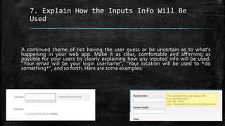 7. Explain How the Inputs Info Will Be
Used
A continued theme of not having the user guess or be uncertain as to what’s
happening in your web app. Make it as clear, comfortable and affirming as
possible for your users by clearly explaining how any inputed info will be used.
“Your email will be your login username”, “Your location will be used to *do
something*”, and so forth. Here are some examples:
 