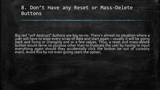 8. Don’t Have any Reset or Mass-Delete
Buttons
Big red “self destruct” buttons are big no-no. There’s almost no situation where a
user will have to wipe every scrap of data and start again – usually it will be going
back and fixing or changing one or a few values. Thus, a reset and mass-delete
button would serve no purpose other than to frustrate the user by having to input
everything again should they accidentally click the button (or out of curiosity
even). Avoid this by not even giving users the option.
 