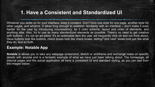 1. Have a Consistent and Standardized UI
Whatever you settle on for your interface, keep it constant. Don’t have one style for one page, another style for
other pages, and whatnot. It takes long enough to establish familiarity with an interface – don’t make it even
harder for the user by introducing inconsistency, be it color scheme, layout and order of elements, and
anything else. Also, try to use as many standardized elements as possible. There’s no need to get creative
with buttons – it’s not an art piece, it’s an actionable item the user will frequently click on and not think about.
Have buttons look like buttons, check boxes look like check boxes, sliding/”click next” areas look just like what
they do, and so forth.
Example: Notable App
Notable is allows you to take any webpage screenshot, sketch or wireframe and exchange notes on specific
details with anyone and is a fantastic example of what we have just been talking about. The homepage, all
internal pages and the actual application all have a consistent UI and standard styling, as you can see from
the images below:
 
