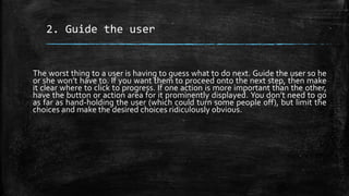 2. Guide the user
The worst thing to a user is having to guess what to do next. Guide the user so he
or she won’t have to. If you want them to proceed onto the next step, then make
it clear where to click to progress. If one action is more important than the other,
have the button or action area for it prominently displayed. You don’t need to go
as far as hand-holding the user (which could turn some people off), but limit the
choices and make the desired choices ridiculously obvious.
 