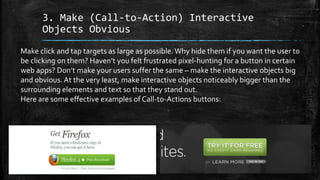 3. Make (Call-to-Action) Interactive
Objects Obvious
Make click and tap targets as large as possible. Why hide them if you want the user to
be clicking on them? Haven’t you felt frustrated pixel-hunting for a button in certain
web apps? Don’t make your users suffer the same – make the interactive objects big
and obvious. At the very least, make interactive objects noticeably bigger than the
surrounding elements and text so that they stand out.
Here are some effective examples of Call-to-Actions buttons:
 