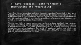 4. Give Feedback – Both for User’s
Interacting and Progressing
There few things worse in a web app than not knowing if your click or tap went
through. You sit there like a sucker waiting for the action to complete when in
reality your click or tap didn’t even register – especially when it’s for a process that
asks not to click multiple times. So give visual feedback when a user’s interacting,
as well as the user’s progress if applicable.
When a user clicks or taps a button, you can have a visual feedback that the user
has done something, be it a loading wheel, a change in the button’s appearance,
or any other visual cue. The same goes for progress – if a user is uploading a file or
something, have a loading bar so they know it’s loading as well as how much time
is left. Don’t leave them guessing if their file is uploading, the browser decided to
give out, or some other error occurred.
 