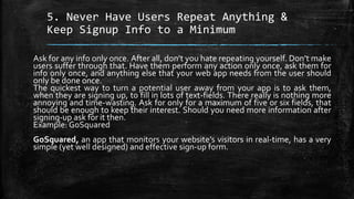 5. Never Have Users Repeat Anything &
Keep Signup Info to a Minimum
Ask for any info only once. After all, don’t you hate repeating yourself. Don’t make
users suffer through that. Have them perform any action only once, ask them for
info only once, and anything else that your web app needs from the user should
only be done once.
The quickest way to turn a potential user away from your app is to ask them,
when they are signing up, to fill in lots of text-fields. There really is nothing more
annoying and time-wasting. Ask for only for a maximum of five or six fields, that
should be enough to keep their interest. Should you need more information after
signing-up ask for it then.
Example: GoSquared
GoSquared, an app that monitors your website’s visitors in real-time, has a very
simple (yet well designed) and effective sign-up form.
 