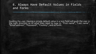6. Always Have Default Values in Fields
and Forms
Guiding the user. Having a simple default value in a text field will push the user in
the right direction as to what they need to type in. “First name”, “Last name”,
“Email address”, “Password”, “Country”, and so forth.
 