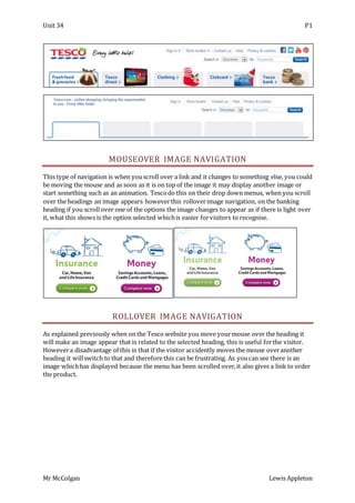 Unit 34 P1
Mr McColgan Lewis Appleton
MOUSEOVER IMAGE NAVIGATION
This type of navigation is when youscroll over a link and it changes to something else, you could
be moving the mouse and as soon as it is on top of the image it may display another image or
start something such as an animation. Tescodo this on their drop down menus, when you scroll
over the headings an image appears howeverthis rolloverimage navigation, on the banking
heading if you scrollover one of the options the image changes to appear as if there is light over
it, what this shows is the option selected whichis easier forvisitors to recognise.
ROLLOVER IMAGE NAVIGATION
As explained previously when on the Tesco website you move yourmouse over the heading it
will make an image appear that is related to the selected heading, this is useful forthe visitor.
Howevera disadvantage of this is that if the visitor accidently moves the mouse overanother
heading it willswitch to that and therefore this can be frustrating. As youcan see there is an
image whichhas displayed because the menu has been scrolled over,it also gives a link to order
the product.
 
