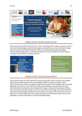 Unit 34 P1
Mr McColgan Lewis Appleton
DROP-DOWN MENU NAVIGATION
This is when you scrollyour mouse overor clickon a heading and in response it gives youa list
of the sub menu headings, usually this will appear underneath, you can see in the aboveimage
that Tesco do this but The Howard School makes use of this by placing the sub heading
underneath the heading, this is useful because they do not have to display all of their links on
one page. Theyworkforyou.comalso uses this.
NAVIGATION IMAGES/GRAPHICS
This is where images are used instead of text to try and get the visitor’s attention, forexample
rather than the title being food, the menu heading could be an image of an apple. This is
effectivebecause the visitors recognise the apple as food and the use of images makes it visually
appealing to the visitors. Tesco use this on their menu headings, to try and make the visitor
more interested the website has also changed their images to represent the seasonal holidays
that were close to the time. In basic terms, youcan see this in the image; the food section shows
cakes with a festive topper, the phone iconhas a picture of a phone with a Santa hat on the top.
Therefore it is obviousthat they are doing this because it is the Christmas season, this is more
appealing to visitors as Christmas is one of the trending things.
 