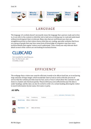 Unit 34 P1
Mr McColgan Lewis Appleton
LANGUAGE
The language of a website doesn’t necessarily mean the language that a person reads and writes
in, it can refer to the context in whichthe text is laid out as in being easy to read and understand
without involvingtext that is irrelevant. Many sites that are well knownuse clear and
straightforward text so that visitors know what they are reading, specialist websites that focus
on a group of people that may have some form of knowledge of computers may have more
technical details that regular visitors won’t understand. Tesco clearly use only relevant short
detail as most of the visitors are not looking fortechnical terms.
EFFICIENCY
The webpage that a visitoruses must be efficient,it needs to be able to load fast, as in not having
large amounts of large images whichwouldtake time to load as well as this the process of
service that the website provides must be fast, such as Tesco’s whichallow the customer to add
items to a basket and checkoutquickly.Theyworkforyou.comisefficientbecause the data is
under headings and the data can also be sorted in order of a certain heading allowing the visitor
to search information by last name, first name or party.
 