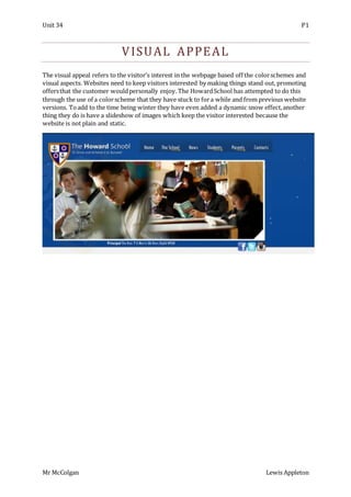 Unit 34 P1
Mr McColgan Lewis Appleton
VISUAL APPEAL
The visual appeal refers to the visitor’s interest in the webpage based off the colorschemes and
visual aspects. Websites need to keep visitors interested by making things stand out, promoting
offersthat the customer wouldpersonally enjoy. The HowardSchool has attempted to do this
through the use of a colorscheme that they have stuck to fora while and from previous website
versions. Toadd to the time being winter they have even added a dynamic snow effect,another
thing they do is have a slideshow of images which keep the visitor interested because the
website is not plain and static.
 