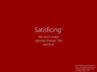 Satisficing*
We don’t make
optimal choices. We
satisfice!
Economist Herbert Simon coined the
term (a cross between satisfying and
sufficing) in Models of Man: Social
and Rational (Wiley, 1957).
 