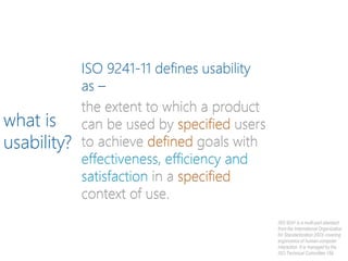 ISO 9241-11 defines usability
as –
the extent to which a product
can be used by specified users
to achieve defined goals with
effectiveness, efficiency and
satisfaction in a specified
context of use.
what is
usability?
ISO 9241 is a multi-part standard
from the International Organization
for Standardization (ISO) covering
ergonomics of human-computer
interaction. It is managed by the
ISO Technical Committee 159.
 