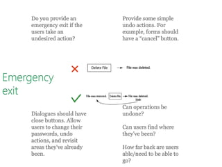 Emergency
exit
Do you provide an
emergency exit if the
users take an
undesired action?
Provide some simple
undo actions. For
example, forms should
have a “cancel” button.
Dialogues should have
close buttons. Allow
users to change their
passwords, undo
actions, and revisit
areas they’ve already
been.
Can operations be
undone?
Can users find where
they’ve been?
How far back are users
able/need to be able to
go?
 