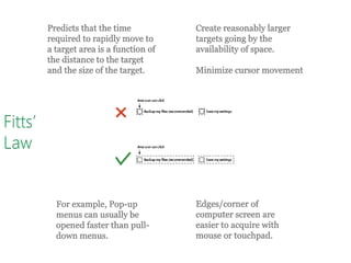 Fitts’
Law
Predicts that the time
required to rapidly move to
a target area is a function of
the distance to the target
and the size of the target.
Create reasonably larger
targets going by the
availability of space.
Minimize cursor movement
For example, Pop-up
menus can usually be
opened faster than pull-
down menus.
Edges/corner of
computer screen are
easier to acquire with
mouse or touchpad.
 