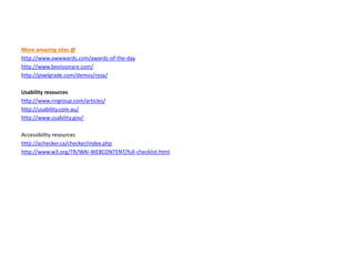 More amazing sites @
http://www.awwwards.com/awards-of-the-day
http://www.bevisionare.com/
http://pixelgrade.com/demos/rosa/
Usability resources
http://www.nngroup.com/articles/
http://usability.com.au/
http://www.usability.gov/
Accessibility resources
http://achecker.ca/checker/index.php
http://www.w3.org/TR/WAI-WEBCONTENT/full-checklist.html
 