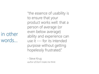 “the essence of usability is
to ensure that your
product works well: that a
person of average (or
even below average)
ability and experience can
use it --- for its intended
purpose without getting
hopelessly frustrated.”
- Steve Krug
author of Don’t make me think
in other
words…
 