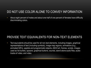 Do Not Use Color Alone to Convey InformationAbout eight percent of males and about one-half of one percent of females have difficulty discriminating colors. Provide Text Equivalents for Non-Text ElementsText equivalents should be used for all non-text elements, including images, graphical representations of text (including symbols), image map regions, animations (e.g., animated GIFs), applets and programmatic objects, ASCII art, frames, scripts, images used as list bullets, spacers, graphical buttons, sounds, stand-alone audio files, audio tracks of video, and video.