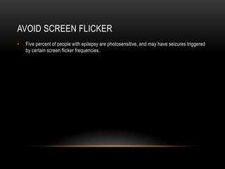 AvoidScreenFlickerFive percent of people with epilepsy are photosensitive, and may have seizures triggered by certain screen flicker frequencies.