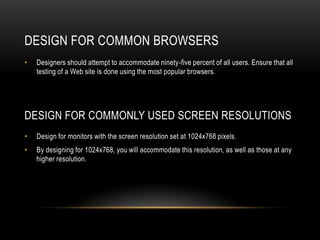 DESIGN for common browsersDesigners should attempt to accommodate ninety-five percent of all users. Ensure that all testing of a Web site is done using the most popular browsers.Design for Commonly Used Screen ResolutionsDesign for monitors with the screen resolution set at 1024x768 pixels.By designing for 1024x768, you will accommodate this resolution, as well as those at any higher resolution.