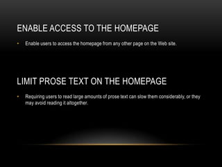 Enable Access to the HomepageEnable users to access the homepage from any other page on the Web site.Limit Prose Text on the HomepageRequiring users to read large amounts of prose text can slow them considerably, or they may avoid reading it altogether.