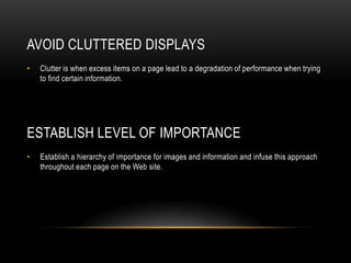 Avoid Cluttered DisplaysClutter is when excess items on a page lead to a degradation of performance when trying to find certain information.Establish Level of ImportanceEstablish a hierarchy of importance for images and information and infuse this approach throughout each page on the Web site.