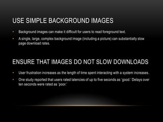 Use Simple Background ImagesBackground images can make it difficult for users to read foreground text. A single, large, complex background image (including a picture) can substantially slow page download rates.Ensure that Images Do Not Slow DownloadsUser frustration increases as the length of time spent interacting with a system increases.One study reported that users rated latencies of up to five seconds as ’good.’ Delays over ten seconds were rated as ’poor.’