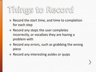 » Record the start time, and time to completion
  for each step
» Record any steps the user completes
  incorrectly, or vocalizes they are having a
  problem with
» Record any errors, such as grabbing the wrong
  piece
» Record any interesting asides or quips
 
