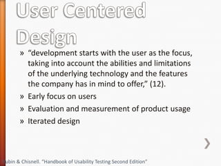 » “development starts with the user as the focus,
         taking into account the abilities and limitations
         of the underlying technology and the features
         the company has in mind to offer,” (12).
       » Early focus on users
       » Evaluation and measurement of product usage
       » Iterated design



Rubin & Chisnell. “Handbook of Usability Testing Second Edition”
 