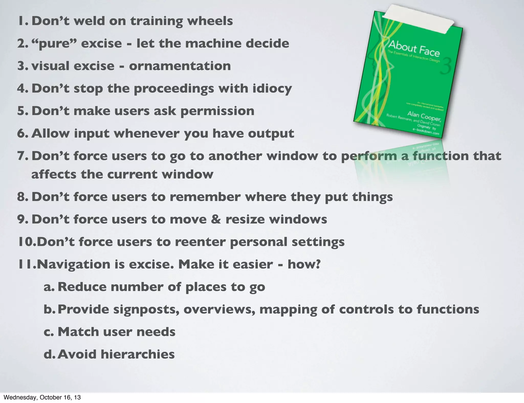 1. Don’t weld on training wheels
2. “pure” excise - let the machine decide
3. visual excise - ornamentation
4. Don’t stop the proceedings with idiocy
5. Don’t make users ask permission
6. Allow input whenever you have output
7. Don’t force users to go to another window to perform a function that
affects the current window
8. Don’t force users to remember where they put things
9. Don’t force users to move & resize windows
10.Don’t force users to reenter personal settings
11.Navigation is excise. Make it easier - how?
a. Reduce number of places to go
b. Provide signposts, overviews, mapping of controls to functions
c. Match user needs
d. Avoid hierarchies
Wednesday, October 16, 13

 