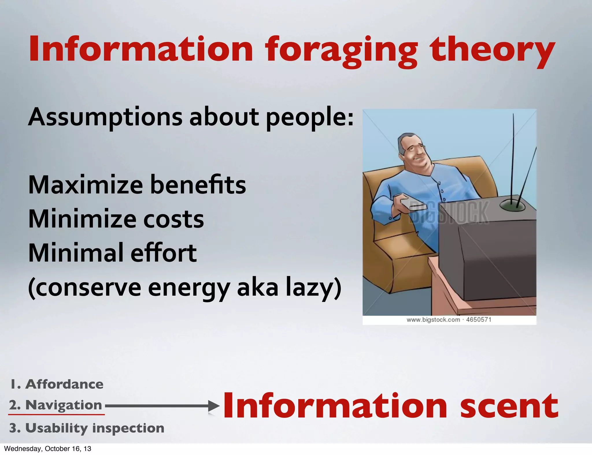Information foraging theory
Assumptions	
  about	
  people:
Maximize	
  beneﬁts
Minimize	
  costs
Minimal	
  eﬀort
(conserve	
  energy	
  aka	
  lazy)

1. Affordance
2. Navigation
3. Usability inspection
Wednesday, October 16, 13

Information scent

 
