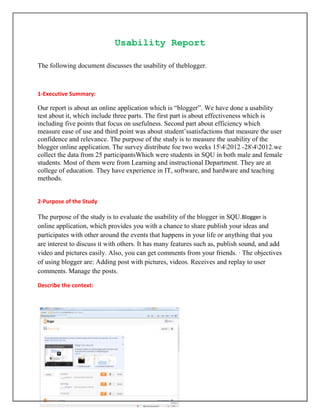Usability Report

The following document discusses the usability of theblogger.



1-Executive Summary:

Our report is about an online application which is “blogger”. We have done a usability
test about it, which include three parts. The first part is about effectiveness which is
including five points that focus on usefulness. Second part about efficiency which
measure ease of use and third point was about student’ssatisfactions that measure the user
confidence and relevance. The purpose of the study is to measure the usability of the
blogger online application. The survey distribute foe two weeks 1542012 -2842012.we
collect the data from 25 participantsWhich were students in SQU in both male and female
students. Most of them were from Learning and instructional Department. They are at
college of education. They have experience in IT, software, and hardware and teaching
methods.


2-Purpose of the Study

The purpose of the study is to evaluate the usability of the blogger in SQU.Blogger is
online application, which provides you with a chance to share publish your ideas and
participates with other around the events that happens in your life or anything that you
are interest to discuss it with others. It has many features such as, publish sound, and add
video and pictures easily. Also, you can get comments from your friends. · The objectives
of using blogger are: Adding post with pictures, videos. Receives and replay to user
comments. Manage the posts.

Describe the context:
 