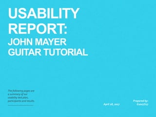 USABILITY
REPORT:
JOHN MAYER
GUITAR TUTORIAL
The following pages are
a summary of our
usability test plan,
participants and results.
April 28, 2017
Prepared by:
G2007S17
 