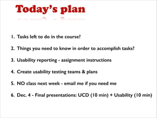 Today’s plan
1. Tasks left to do in the course?
2. Things you need to know in order to accomplish tasks?
3. Usability reporting - assignment instructions
4. Create usability testing teams & plans
5. NO class next week - email me if you need me
6. Dec. 4 - Final presentations: UCD (10 min) + Usability (10 min)

 